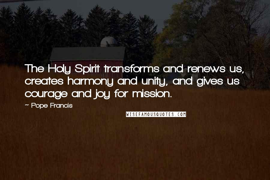 Pope Francis Quotes: The Holy Spirit transforms and renews us, creates harmony and unity, and gives us courage and joy for mission.