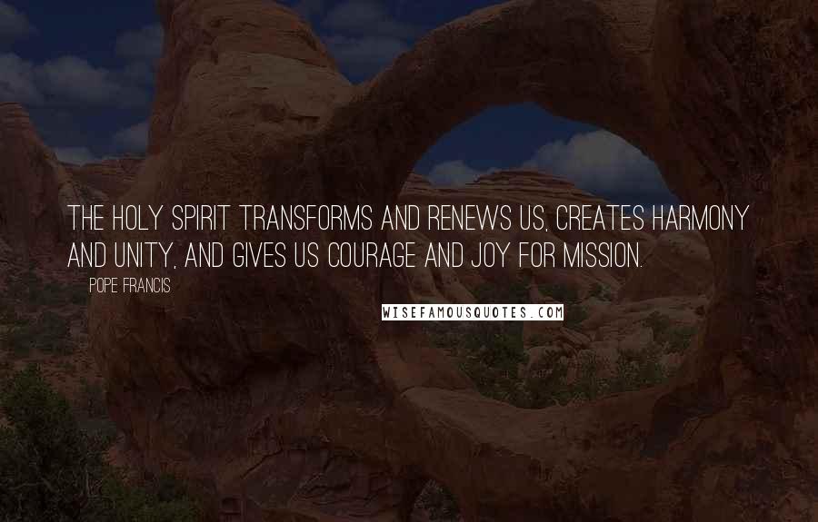 Pope Francis Quotes: The Holy Spirit transforms and renews us, creates harmony and unity, and gives us courage and joy for mission.