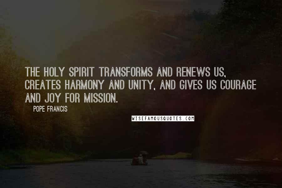 Pope Francis Quotes: The Holy Spirit transforms and renews us, creates harmony and unity, and gives us courage and joy for mission.