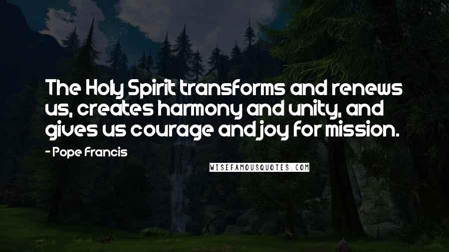 Pope Francis Quotes: The Holy Spirit transforms and renews us, creates harmony and unity, and gives us courage and joy for mission.