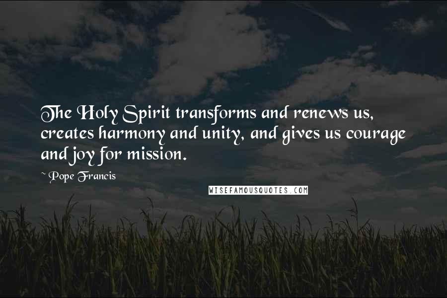 Pope Francis Quotes: The Holy Spirit transforms and renews us, creates harmony and unity, and gives us courage and joy for mission.