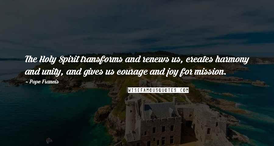 Pope Francis Quotes: The Holy Spirit transforms and renews us, creates harmony and unity, and gives us courage and joy for mission.