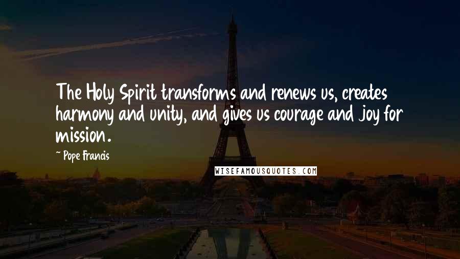 Pope Francis Quotes: The Holy Spirit transforms and renews us, creates harmony and unity, and gives us courage and joy for mission.