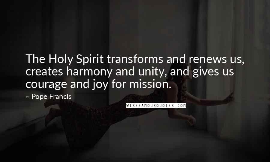 Pope Francis Quotes: The Holy Spirit transforms and renews us, creates harmony and unity, and gives us courage and joy for mission.