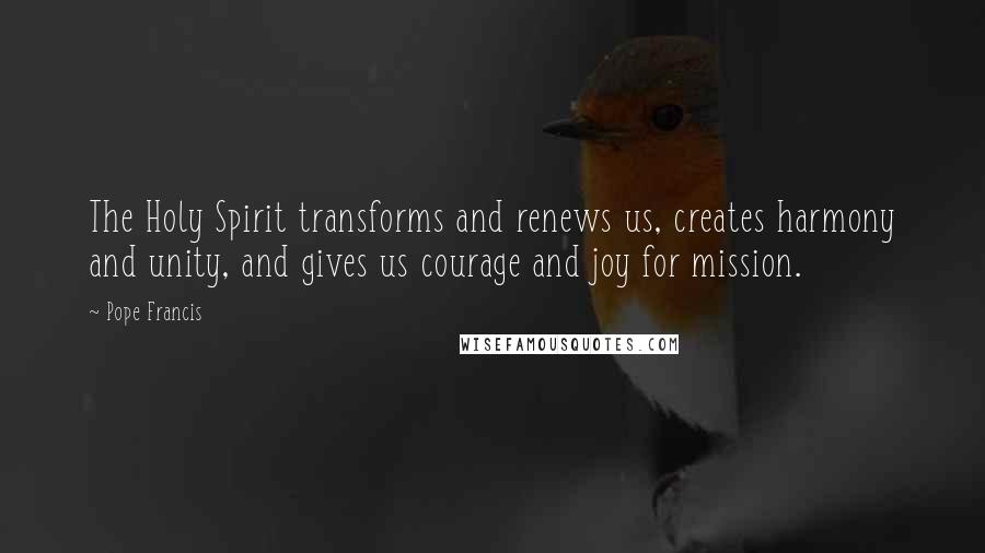 Pope Francis Quotes: The Holy Spirit transforms and renews us, creates harmony and unity, and gives us courage and joy for mission.