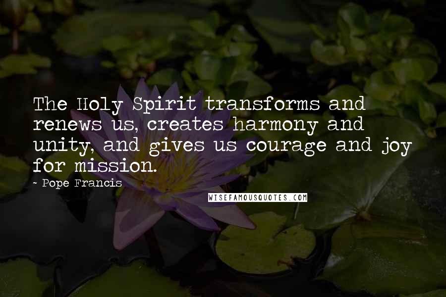 Pope Francis Quotes: The Holy Spirit transforms and renews us, creates harmony and unity, and gives us courage and joy for mission.