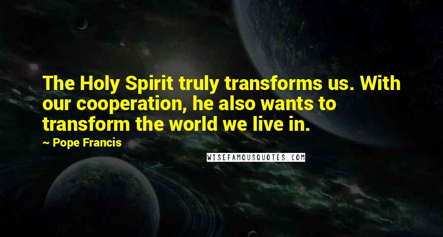 Pope Francis Quotes: The Holy Spirit truly transforms us. With our cooperation, he also wants to transform the world we live in.