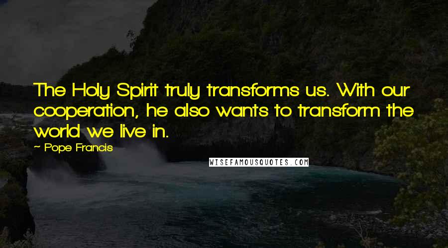 Pope Francis Quotes: The Holy Spirit truly transforms us. With our cooperation, he also wants to transform the world we live in.