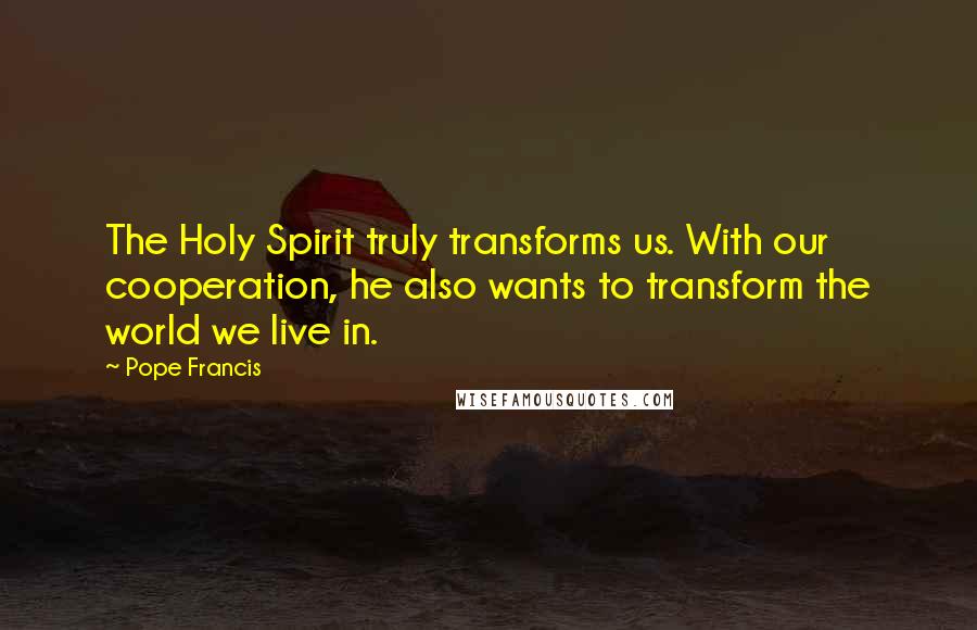 Pope Francis Quotes: The Holy Spirit truly transforms us. With our cooperation, he also wants to transform the world we live in.