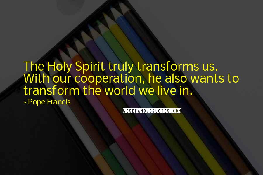 Pope Francis Quotes: The Holy Spirit truly transforms us. With our cooperation, he also wants to transform the world we live in.