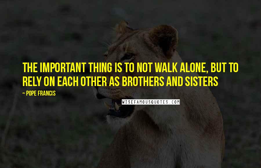 Pope Francis Quotes: The important thing is to not walk alone, but to rely on each other as brothers and sisters