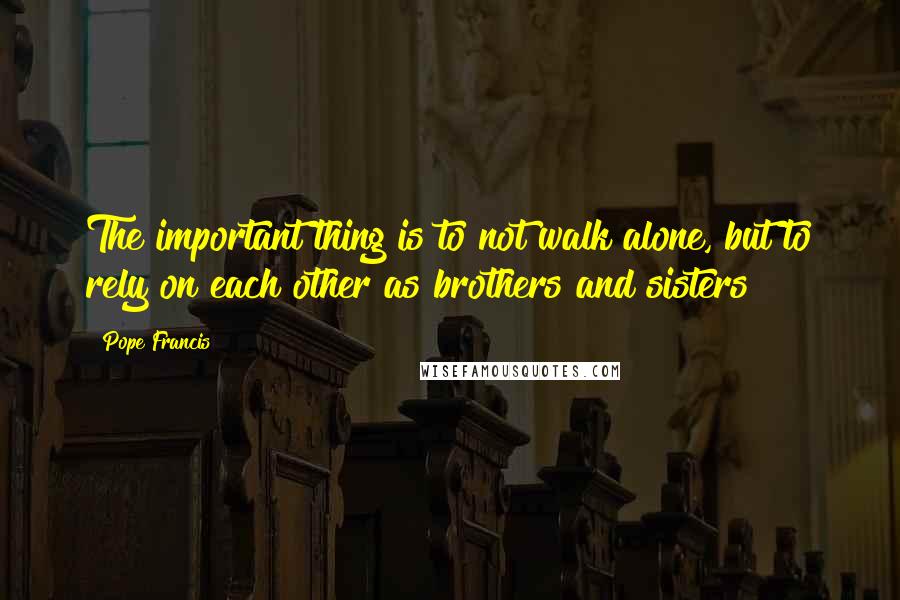 Pope Francis Quotes: The important thing is to not walk alone, but to rely on each other as brothers and sisters