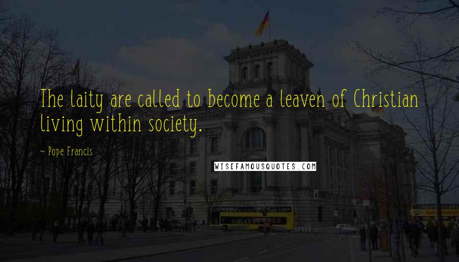 Pope Francis Quotes: The laity are called to become a leaven of Christian living within society.