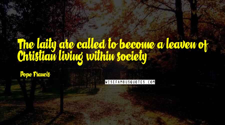 Pope Francis Quotes: The laity are called to become a leaven of Christian living within society.