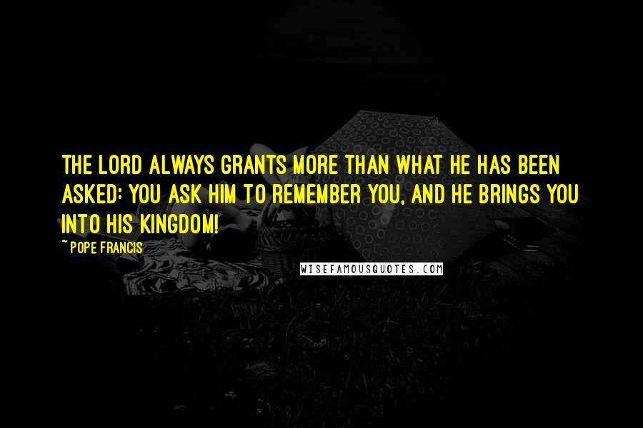 Pope Francis Quotes: The Lord always grants more than what he has been asked: you ask him to remember you, and he brings you into his Kingdom!