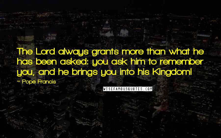 Pope Francis Quotes: The Lord always grants more than what he has been asked: you ask him to remember you, and he brings you into his Kingdom!