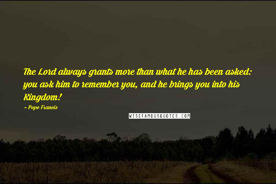 Pope Francis Quotes: The Lord always grants more than what he has been asked: you ask him to remember you, and he brings you into his Kingdom!