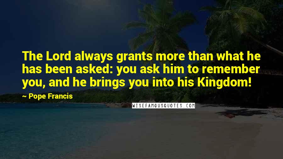 Pope Francis Quotes: The Lord always grants more than what he has been asked: you ask him to remember you, and he brings you into his Kingdom!