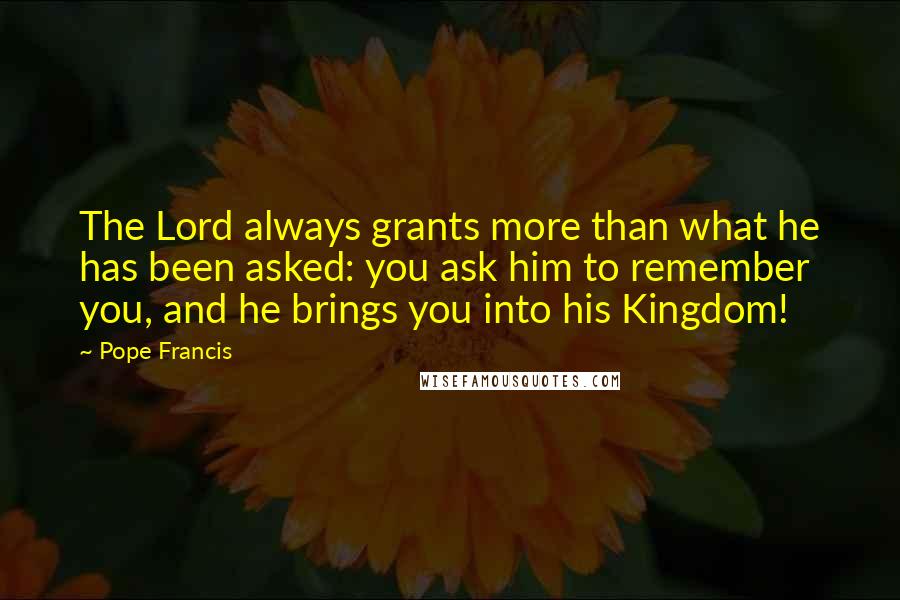 Pope Francis Quotes: The Lord always grants more than what he has been asked: you ask him to remember you, and he brings you into his Kingdom!