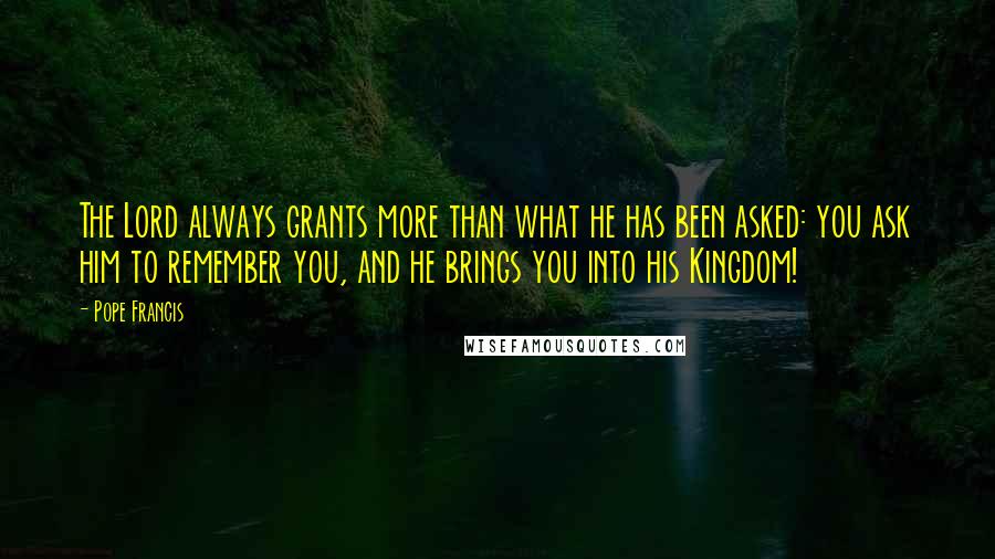 Pope Francis Quotes: The Lord always grants more than what he has been asked: you ask him to remember you, and he brings you into his Kingdom!