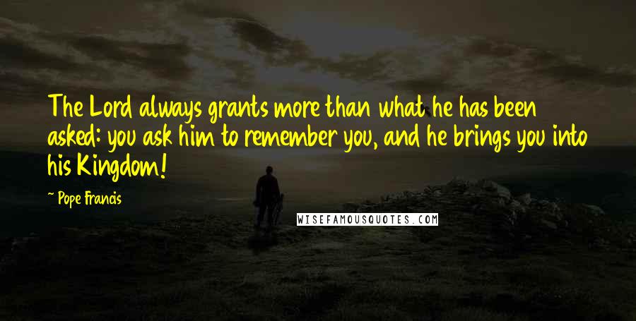 Pope Francis Quotes: The Lord always grants more than what he has been asked: you ask him to remember you, and he brings you into his Kingdom!