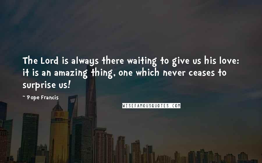Pope Francis Quotes: The Lord is always there waiting to give us his love: it is an amazing thing, one which never ceases to surprise us!