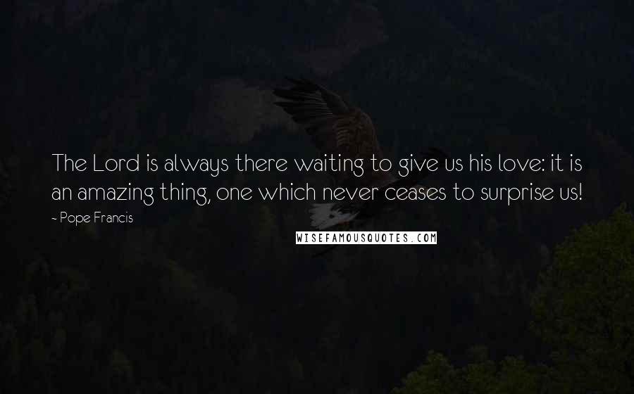 Pope Francis Quotes: The Lord is always there waiting to give us his love: it is an amazing thing, one which never ceases to surprise us!