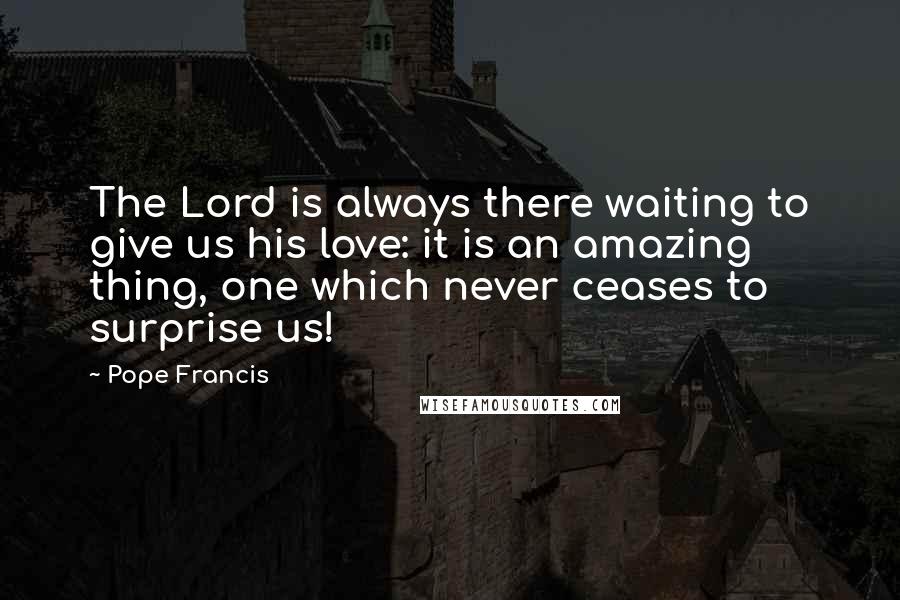 Pope Francis Quotes: The Lord is always there waiting to give us his love: it is an amazing thing, one which never ceases to surprise us!
