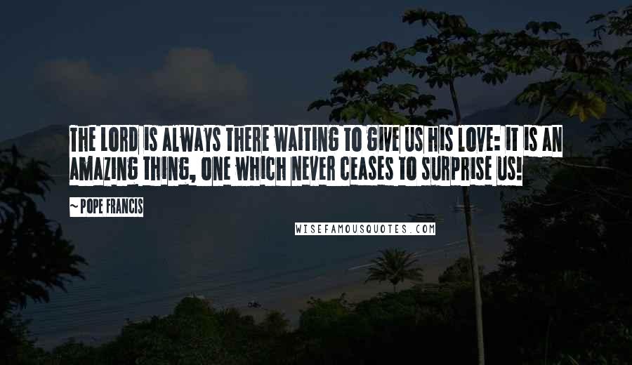 Pope Francis Quotes: The Lord is always there waiting to give us his love: it is an amazing thing, one which never ceases to surprise us!