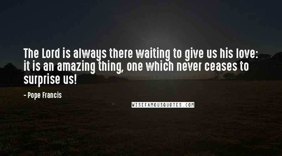 Pope Francis Quotes: The Lord is always there waiting to give us his love: it is an amazing thing, one which never ceases to surprise us!