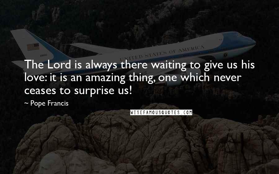 Pope Francis Quotes: The Lord is always there waiting to give us his love: it is an amazing thing, one which never ceases to surprise us!