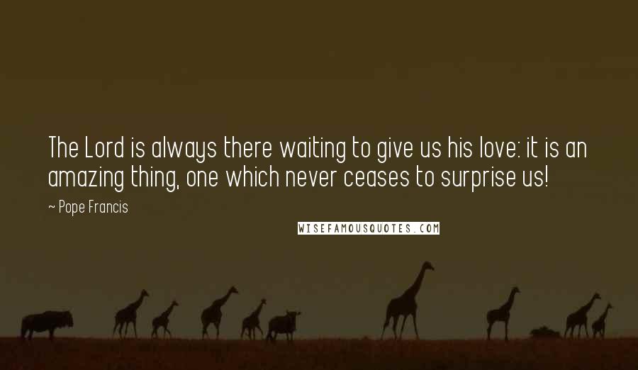 Pope Francis Quotes: The Lord is always there waiting to give us his love: it is an amazing thing, one which never ceases to surprise us!