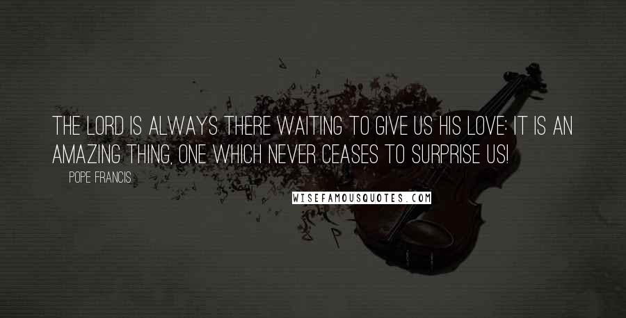 Pope Francis Quotes: The Lord is always there waiting to give us his love: it is an amazing thing, one which never ceases to surprise us!