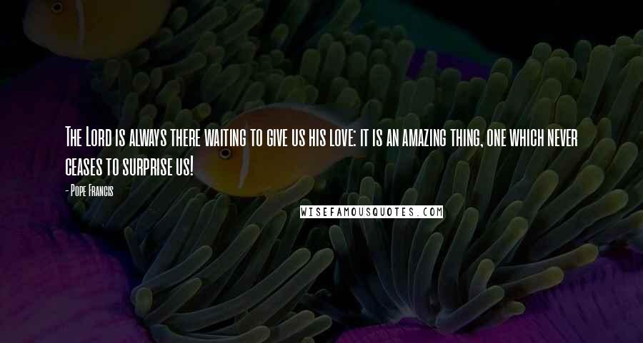 Pope Francis Quotes: The Lord is always there waiting to give us his love: it is an amazing thing, one which never ceases to surprise us!