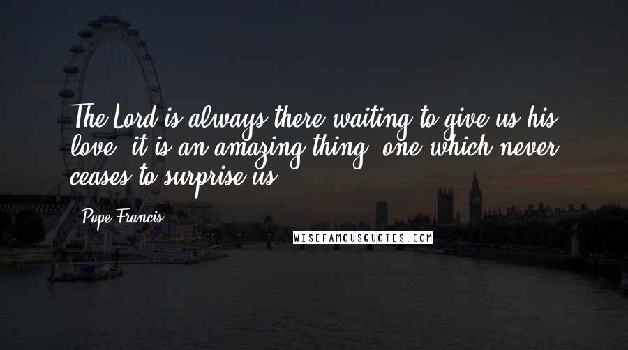 Pope Francis Quotes: The Lord is always there waiting to give us his love: it is an amazing thing, one which never ceases to surprise us!
