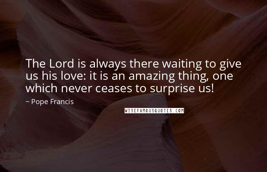 Pope Francis Quotes: The Lord is always there waiting to give us his love: it is an amazing thing, one which never ceases to surprise us!