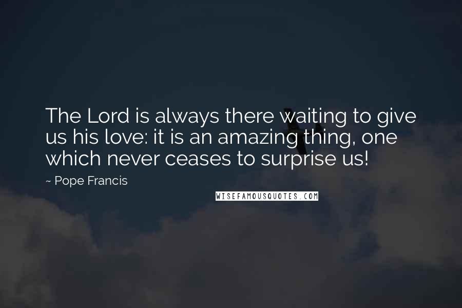 Pope Francis Quotes: The Lord is always there waiting to give us his love: it is an amazing thing, one which never ceases to surprise us!