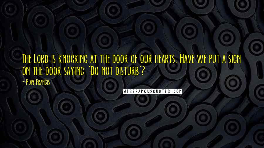 Pope Francis Quotes: The Lord is knocking at the door of our hearts. Have we put a sign on the door saying: 'Do not disturb'?