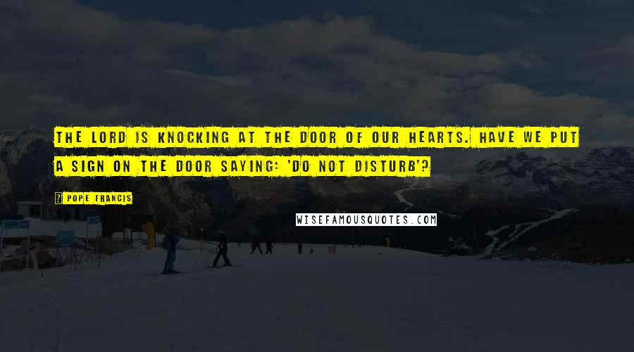 Pope Francis Quotes: The Lord is knocking at the door of our hearts. Have we put a sign on the door saying: 'Do not disturb'?