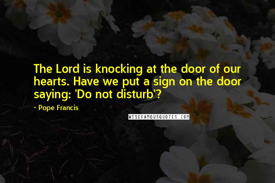 Pope Francis Quotes: The Lord is knocking at the door of our hearts. Have we put a sign on the door saying: 'Do not disturb'?