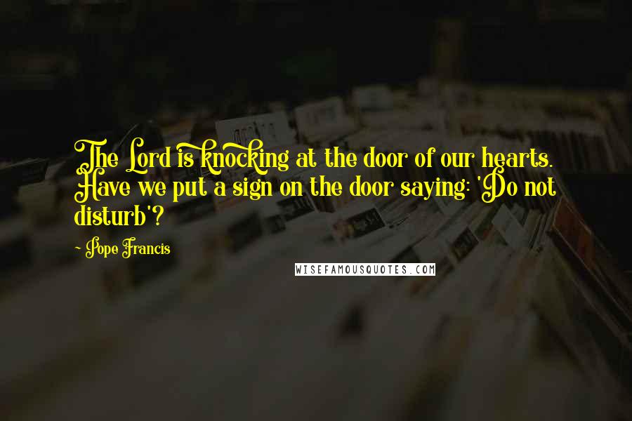 Pope Francis Quotes: The Lord is knocking at the door of our hearts. Have we put a sign on the door saying: 'Do not disturb'?