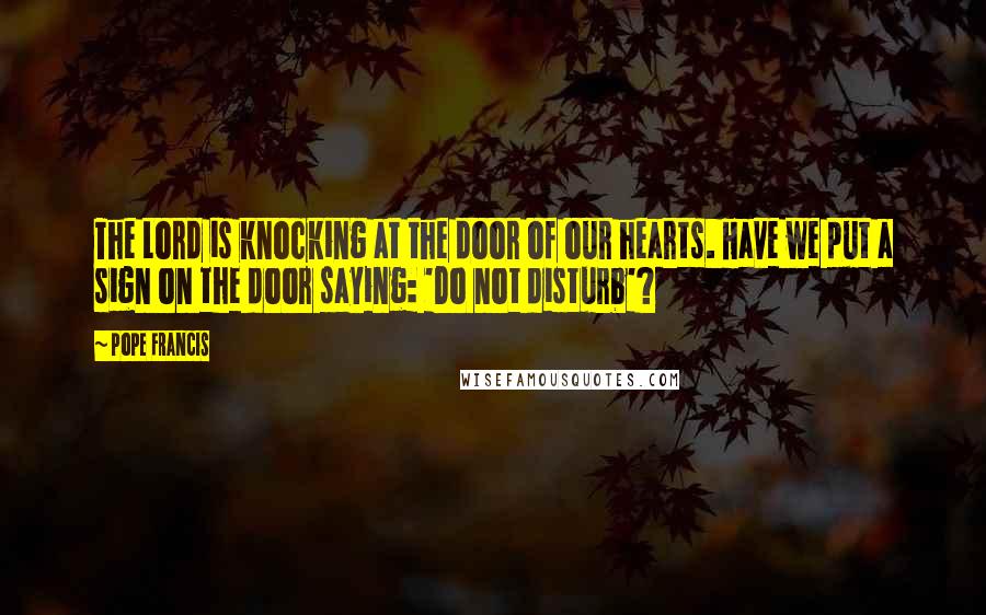 Pope Francis Quotes: The Lord is knocking at the door of our hearts. Have we put a sign on the door saying: 'Do not disturb'?