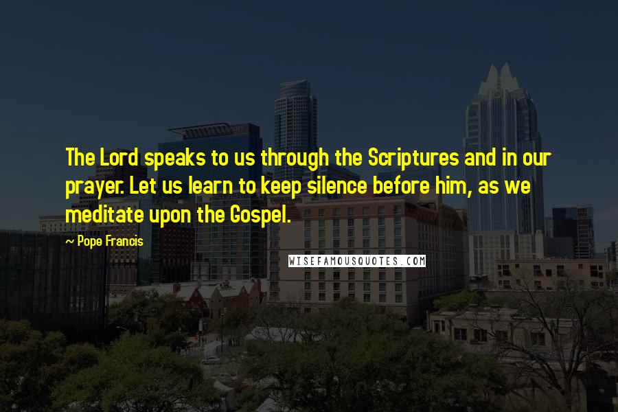 Pope Francis Quotes: The Lord speaks to us through the Scriptures and in our prayer. Let us learn to keep silence before him, as we meditate upon the Gospel.