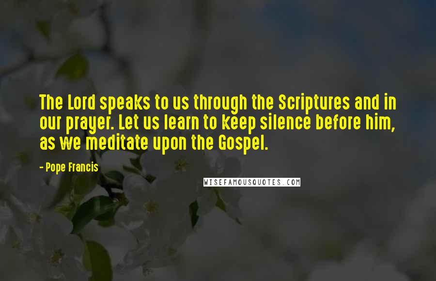 Pope Francis Quotes: The Lord speaks to us through the Scriptures and in our prayer. Let us learn to keep silence before him, as we meditate upon the Gospel.