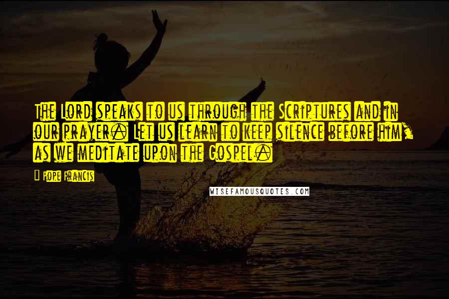 Pope Francis Quotes: The Lord speaks to us through the Scriptures and in our prayer. Let us learn to keep silence before him, as we meditate upon the Gospel.