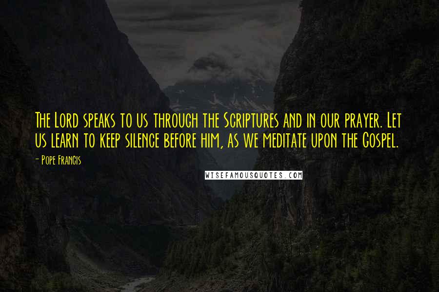 Pope Francis Quotes: The Lord speaks to us through the Scriptures and in our prayer. Let us learn to keep silence before him, as we meditate upon the Gospel.