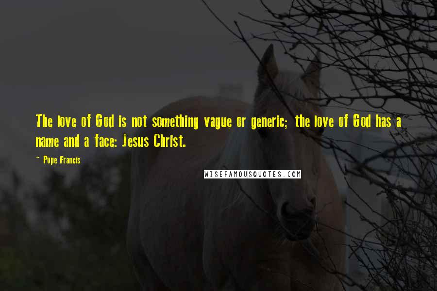 Pope Francis Quotes: The love of God is not something vague or generic; the love of God has a name and a face: Jesus Christ.