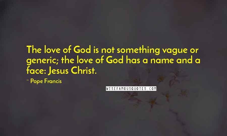 Pope Francis Quotes: The love of God is not something vague or generic; the love of God has a name and a face: Jesus Christ.
