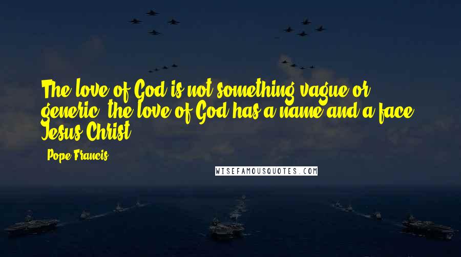 Pope Francis Quotes: The love of God is not something vague or generic; the love of God has a name and a face: Jesus Christ.