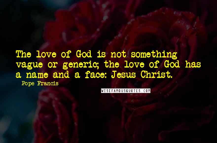 Pope Francis Quotes: The love of God is not something vague or generic; the love of God has a name and a face: Jesus Christ.